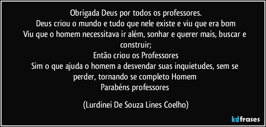 Obrigada Deus por todos os professores.
Deus criou o mundo e tudo que nele existe e viu que era bom
Viu que o homem necessitava ir além, sonhar e querer mais, buscar e construir;
Então criou os Professores
Sim o que ajuda o homem a desvendar suas inquietudes,  sem se perder, tornando se completo Homem 
Parabéns professores (Lurdinei De Souza Lines Coelho)