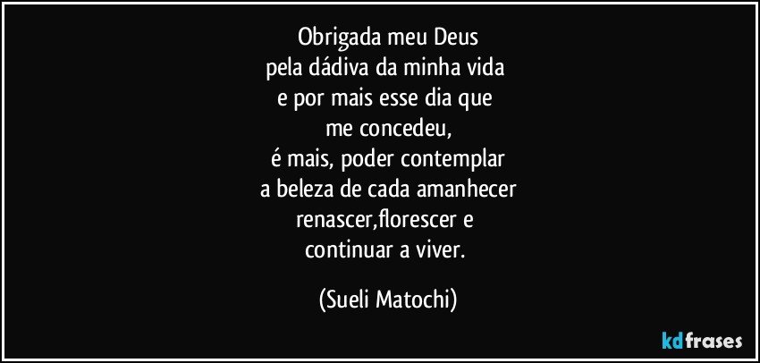 Obrigada meu Deus
pela dádiva da minha vida 
e por mais esse dia que 
me concedeu,
é mais, poder contemplar
a beleza de cada amanhecer
renascer,florescer e 
continuar a viver. (Sueli Matochi)