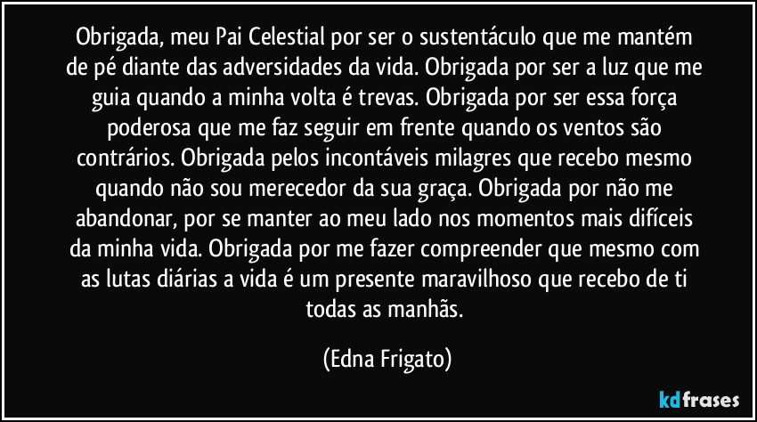 Obrigada, meu Pai Celestial por ser o sustentáculo que me mantém de pé diante das adversidades da vida. Obrigada por ser a luz que me guia quando a minha volta é trevas. Obrigada por ser essa força poderosa que me faz seguir em frente quando os ventos são contrários. Obrigada pelos incontáveis milagres que recebo  mesmo quando não sou merecedor da sua graça. Obrigada por não me abandonar, por se manter ao meu lado nos momentos mais difíceis da minha vida. Obrigada por me fazer compreender que mesmo com as lutas diárias a vida é um presente maravilhoso que recebo de ti todas as manhãs. (Edna Frigato)