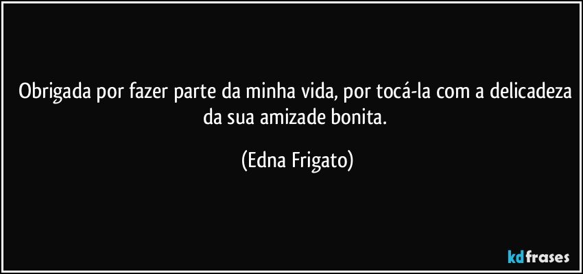 Obrigada por fazer parte da minha vida, por tocá-la com a delicadeza da sua amizade bonita. (Edna Frigato)