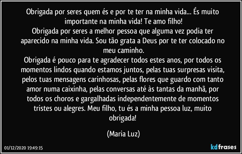 Obrigada por seres quem és e por te ter na minha vida... És muito importante na minha vida! Te amo filho!
Obrigada por seres a melhor pessoa que alguma vez podia ter aparecido na minha vida. Sou tão grata a Deus por te ter colocado no meu caminho.
Obrigada é pouco para te agradecer todos estes anos, por todos os momentos lindos quando estamos juntos, pelas tuas surpresas visita, pelos tuas mensagens carinhosas, pelas flores que guardo com tanto amor numa caixinha, pelas conversas até às tantas da manhã, por todos os choros e gargalhadas independentemente de momentos tristes ou alegres. Meu filho, tu és a minha pessoa luz, muito obrigada! (Maria Luz)