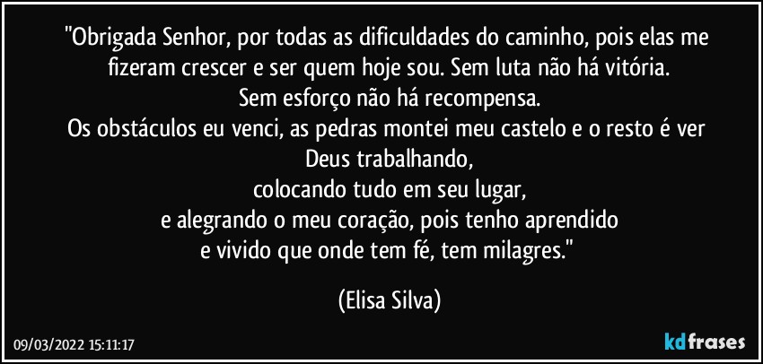 "Obrigada Senhor, por todas as dificuldades do caminho, pois elas me fizeram crescer e ser quem hoje sou. Sem luta não há vitória.
Sem esforço não há recompensa.
Os obstáculos eu venci, as pedras montei meu castelo e o resto é ver Deus trabalhando,
colocando tudo em seu lugar,
e alegrando o meu coração, pois tenho aprendido
e vivido que onde tem fé, tem milagres." (Elisa Silva)