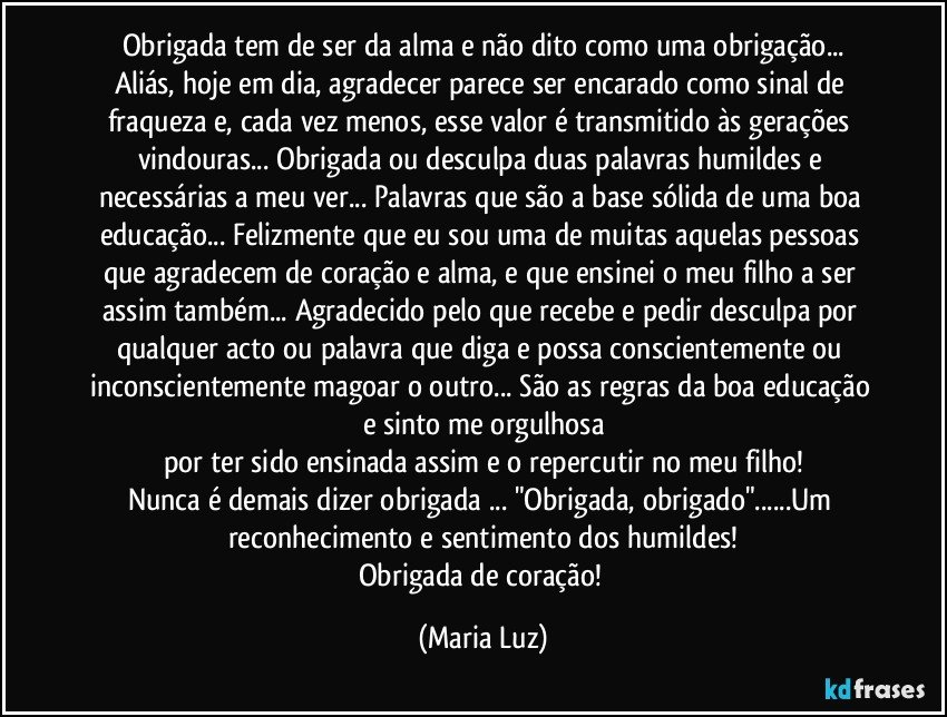 Obrigada tem de ser da alma e não dito como uma obrigação...
Aliás, hoje em dia, agradecer parece ser encarado como sinal de fraqueza e, cada vez menos, esse valor é transmitido às gerações vindouras... Obrigada ou desculpa duas palavras humildes e necessárias a meu ver... Palavras que são a base sólida de uma boa educação... Felizmente que eu sou uma de muitas aquelas pessoas que agradecem de coração e alma, e que ensinei o meu filho a ser assim também... Agradecido pelo que recebe e pedir desculpa por qualquer acto ou palavra que diga e possa conscientemente ou inconscientemente magoar o outro... São as regras da boa educação e sinto me orgulhosa
por ter sido ensinada assim e o repercutir no meu filho!
Nunca é demais dizer obrigada ... "Obrigada, obrigado"...Um reconhecimento e sentimento dos humildes!
Obrigada de coração! (Maria Luz)