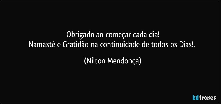 Obrigado ao começar cada dia!
Namastê e Gratidão na continuidade de todos os Dias!. (Nilton Mendonça)