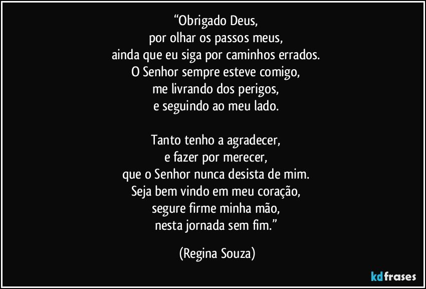 “Obrigado Deus, 
por olhar os passos meus, 
ainda que eu siga por caminhos errados. 
O Senhor sempre esteve comigo, 
me livrando dos perigos, 
e seguindo ao meu lado. 

Tanto tenho a agradecer, 
e fazer por merecer, 
que o Senhor nunca desista de mim. 
Seja bem vindo em meu coração, 
segure firme minha mão, 
nesta jornada sem fim.” (Regina Souza)