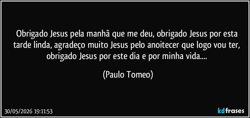 Obrigado Jesus pela manhã que me deu, obrigado Jesus por esta tarde linda, agradeço muito Jesus pelo anoitecer que logo vou ter, obrigado Jesus por este dia e por minha vida... (Paulo Tomeo)