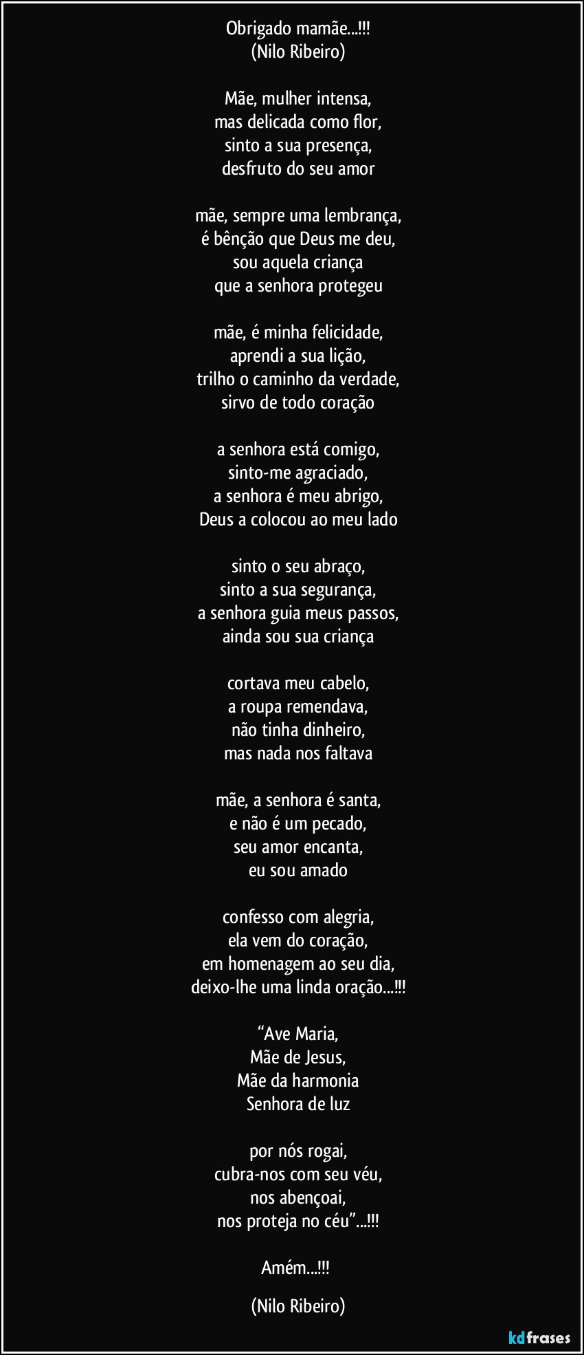 Obrigado mamãe...!!!
(Nilo Ribeiro)

Mãe, mulher intensa,
mas delicada como flor,
sinto a sua presença,
desfruto do seu amor

mãe, sempre uma lembrança,
é bênção que Deus me deu,
sou aquela criança
que a senhora protegeu

mãe, é minha felicidade,
aprendi a sua lição,
trilho o caminho da verdade,
sirvo de todo coração

a senhora está comigo,
sinto-me agraciado,
a senhora é meu abrigo,
Deus a colocou ao meu lado

sinto o seu abraço,
sinto a sua segurança,
a senhora guia meus passos,
ainda sou sua criança

cortava meu cabelo,
a roupa remendava,
não tinha dinheiro,
mas nada nos faltava

mãe, a senhora é santa,
e não é um pecado,
seu amor encanta,
eu sou amado

confesso com alegria,
ela vem do coração,
em homenagem ao seu dia,
deixo-lhe uma linda oração...!!!

“Ave Maria,
Mãe de Jesus,
Mãe da harmonia
Senhora de luz
 
por nós rogai,
cubra-nos com seu véu,
nos abençoai,
nos proteja no céu”...!!!

Amém...!!! (Nilo Ribeiro)