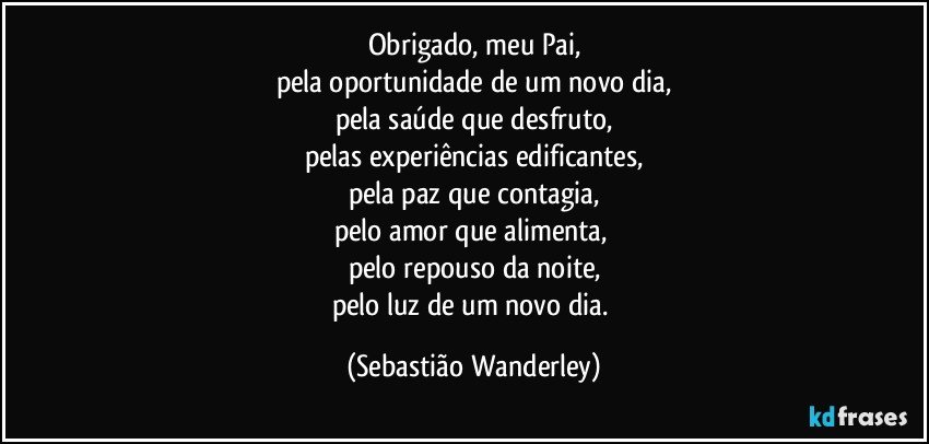 Obrigado, meu Pai,
pela oportunidade de um novo dia,
pela saúde que desfruto,
pelas experiências edificantes,
pela paz que contagia,
pelo amor que alimenta, 
pelo repouso da noite,
pelo luz de um novo dia. (Sebastião Wanderley)