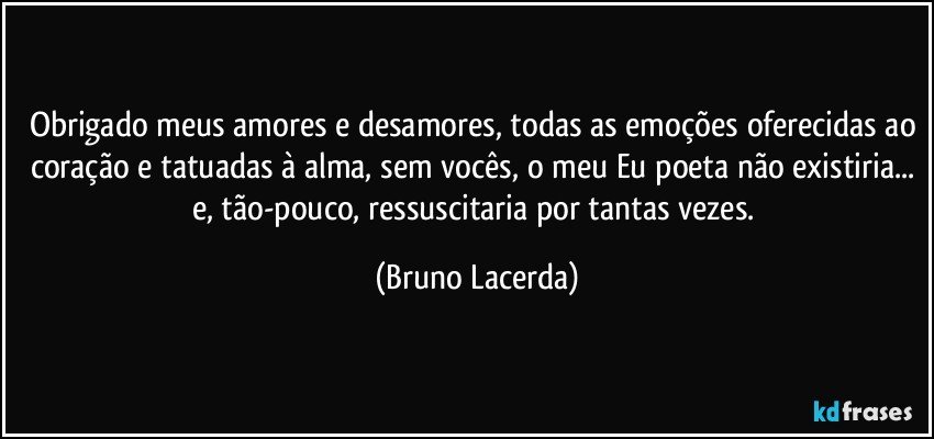 Obrigado meus amores e desamores, todas as emoções oferecidas ao coração e tatuadas à alma, sem vocês, o meu Eu poeta não existiria... e, tão-pouco, ressuscitaria por tantas vezes. (Bruno Lacerda)