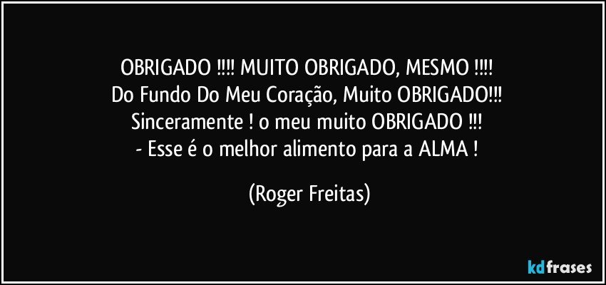 OBRIGADO !!! MUITO OBRIGADO, MESMO !!! 
Do Fundo Do Meu Coração, Muito OBRIGADO!!! 
Sinceramente ! o meu muito OBRIGADO !!! 
- Esse é o melhor alimento para a ALMA ! (Roger Freitas)