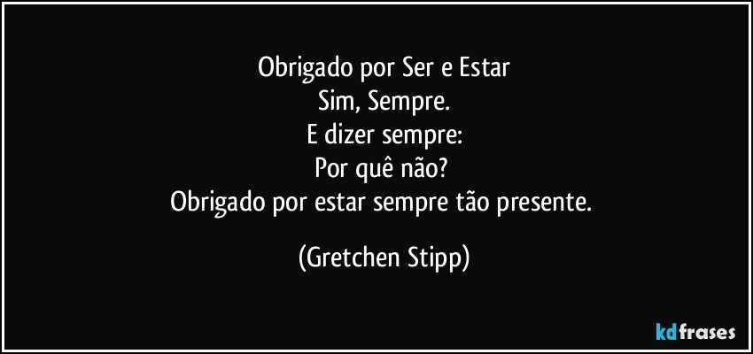 Obrigado por Ser e Estar
Sim, Sempre.
E dizer sempre:
Por quê não?	
Obrigado por estar sempre tão presente. (Gretchen Stipp)