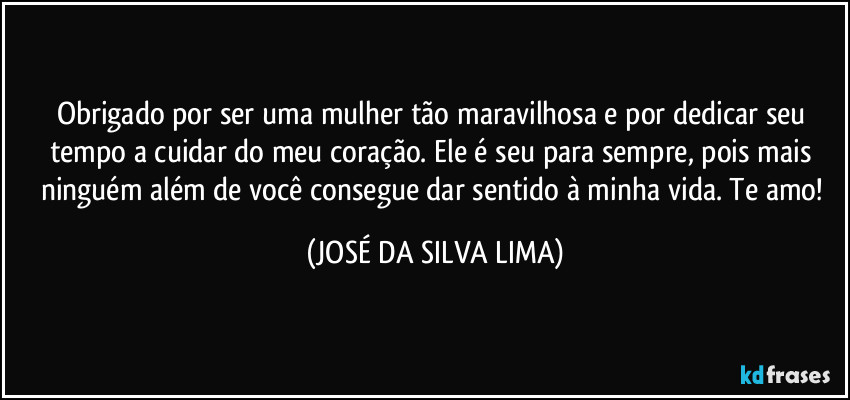 Obrigado por ser uma mulher tão maravilhosa e por dedicar seu tempo a cuidar do meu coração. Ele é seu para sempre, pois mais ninguém além de você consegue dar sentido à minha vida. Te amo! (JOSÉ DA SILVA LIMA)