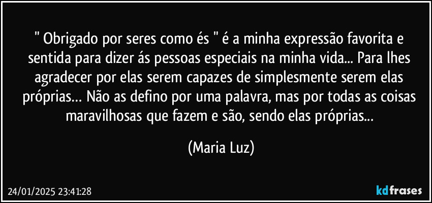 " Obrigado por seres como és " é a minha expressão favorita e sentida para dizer ás pessoas especiais na minha vida... Para  lhes agradecer por elas serem capazes de simplesmente serem elas próprias… Não as defino por uma palavra, mas por todas as coisas maravilhosas que fazem e são, sendo elas próprias... (Maria Luz)