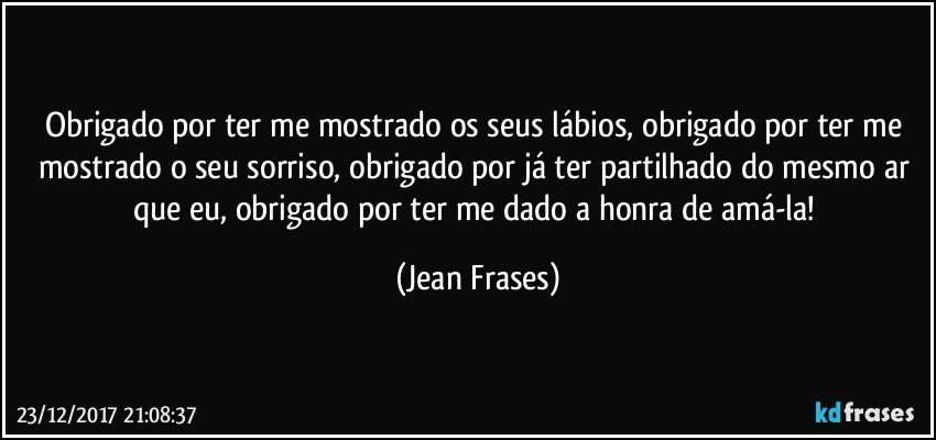 Obrigado por ter me mostrado os seus lábios, obrigado por ter me mostrado o seu sorriso, obrigado por já ter partilhado do mesmo ar que eu, obrigado por ter me dado a honra de amá-la! (Jean Frases)