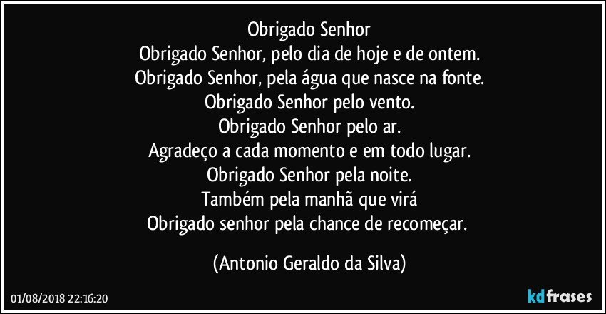 Obrigado  Senhor
Obrigado Senhor, pelo dia de hoje e de ontem.
Obrigado Senhor, pela água que nasce na fonte.
Obrigado Senhor pelo vento.
Obrigado Senhor pelo ar.
Agradeço a cada momento e em todo lugar.
Obrigado Senhor pela noite.
Também pela manhã que virá
Obrigado senhor pela chance de recomeçar. (Antonio Geraldo da Silva)