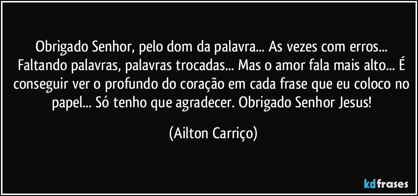 Obrigado Senhor,   pelo dom da  palavra... As vezes com erros... Faltando palavras, palavras trocadas... Mas o amor fala mais alto... É conseguir ver o profundo do coração em cada frase que eu coloco no papel... Só tenho que agradecer. Obrigado  Senhor Jesus! (Ailton Carriço)