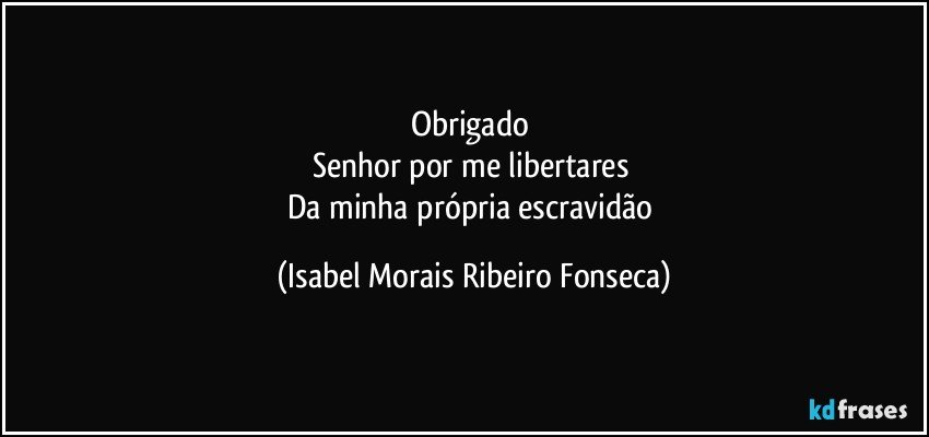 Obrigado 
Senhor por me libertares 
Da minha própria escravidão (Isabel Morais Ribeiro Fonseca)