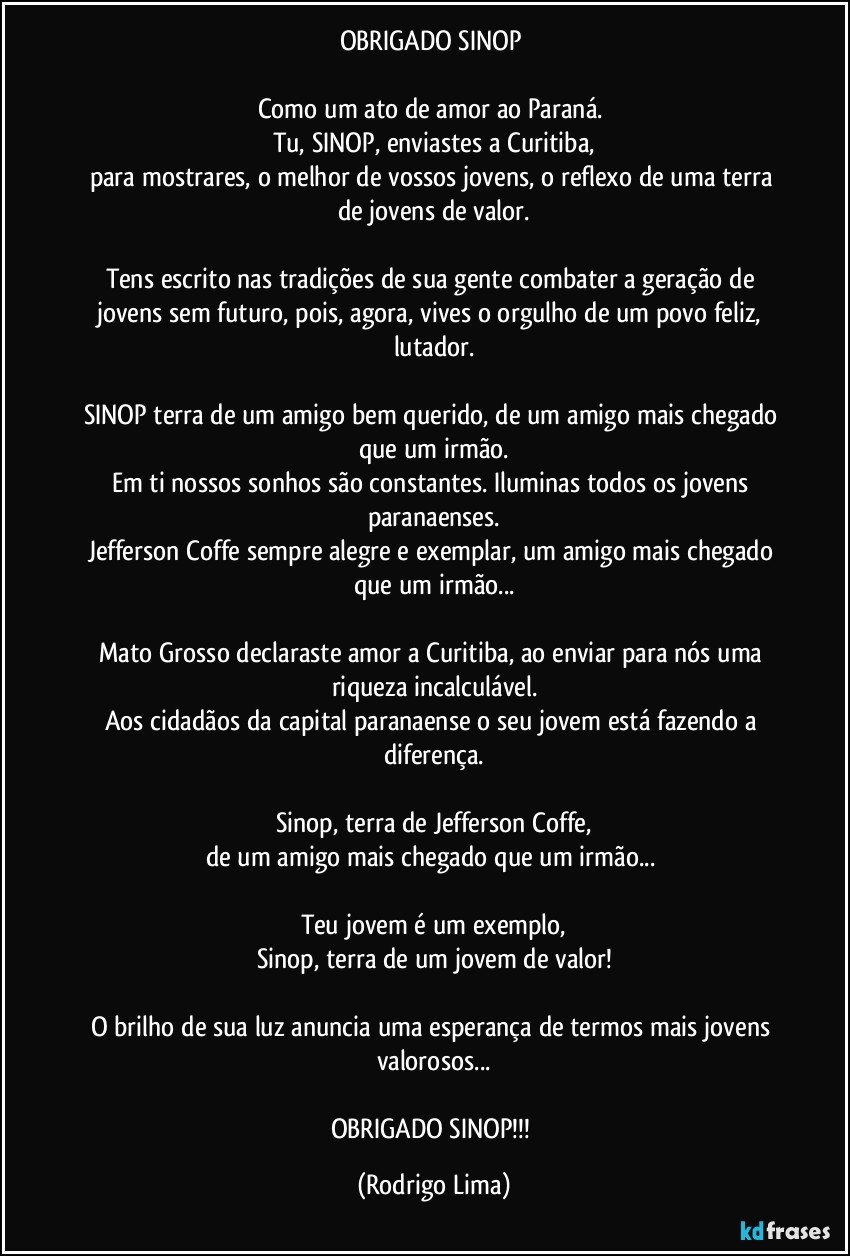 OBRIGADO SINOP 

Como um ato de amor ao Paraná. 
Tu, SINOP, enviastes a Curitiba,
para mostrares, o melhor de vossos  jovens, o reflexo de uma terra de jovens de valor.

Tens escrito nas tradições de sua gente combater a geração de jovens sem futuro, pois, agora, vives o orgulho de um povo feliz, lutador.

SINOP terra de um amigo bem querido, de um amigo mais chegado que um irmão.
Em ti nossos sonhos são constantes. Iluminas todos os jovens paranaenses.
Jefferson Coffe sempre alegre e exemplar, um amigo mais chegado que um irmão...

Mato Grosso declaraste amor a Curitiba, ao enviar para nós uma riqueza incalculável.
Aos cidadãos da capital  paranaense o seu jovem está fazendo a diferença.

Sinop, terra de Jefferson Coffe,
de um amigo mais chegado que um irmão... 

Teu jovem é um exemplo,
Sinop, terra de um jovem de valor!

O brilho de sua luz anuncia uma esperança de termos mais jovens valorosos...

OBRIGADO SINOP!!! (Rodrigo Lima)