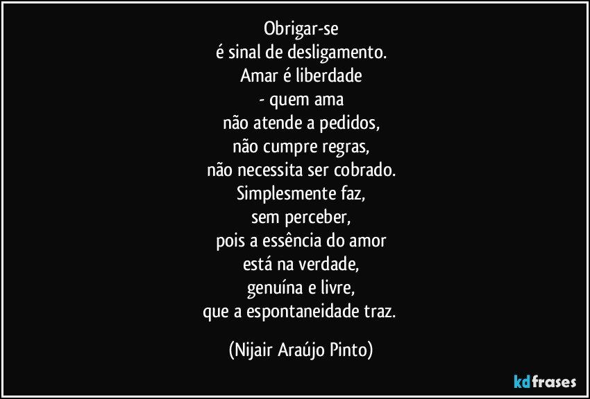 Obrigar-se
é sinal de desligamento.
Amar é liberdade
- quem ama
não atende a pedidos,
não cumpre regras,
não necessita ser cobrado.
Simplesmente faz,
sem perceber,
pois a essência do amor
está na verdade,
genuína e livre,
que a espontaneidade traz. (Nijair Araújo Pinto)