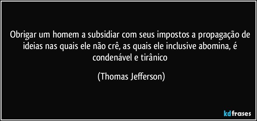 Obrigar um homem a subsidiar com seus impostos a propagação de ideias nas quais ele não crê, as quais ele inclusive abomina, é condenável e tirânico (Thomas Jefferson)