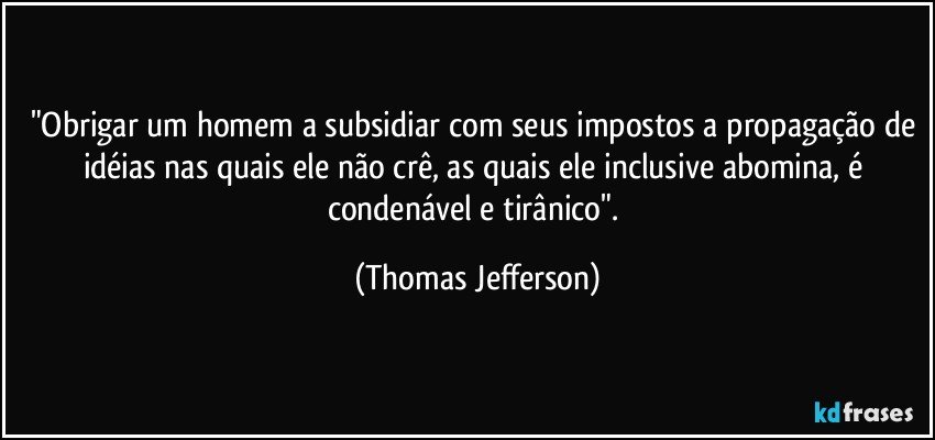 "Obrigar um homem a subsidiar com seus impostos a propagação de idéias nas quais ele não crê, as quais ele inclusive abomina, é condenável e tirânico". (Thomas Jefferson)