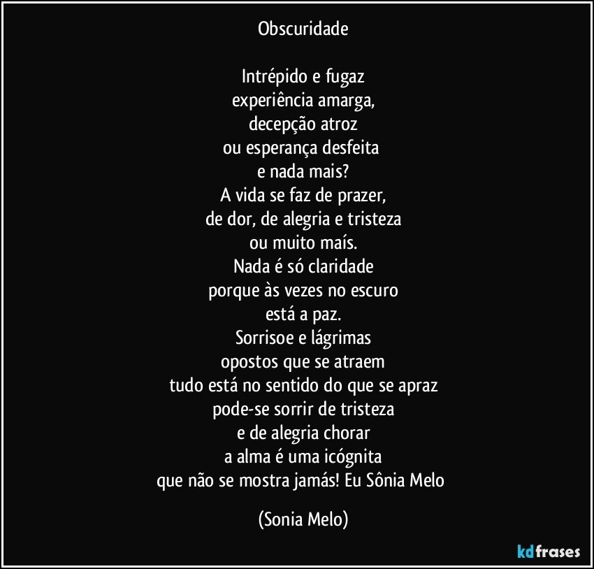 Obscuridade

Intrépido e fugaz
experiência amarga,
decepção atroz
ou esperança desfeita 
e nada mais?
A vida se faz de prazer,
de dor, de alegria e tristeza
ou muito maís.
Nada é só claridade
porque às vezes no escuro
está a paz.
Sorrisoe e lágrimas
opostos que se atraem
tudo está no sentido do que se apraz
pode-se sorrir de tristeza
e de alegria chorar
a alma é uma icógnita
que não se mostra jamás!  Eu Sônia Melo (Sonia Melo)