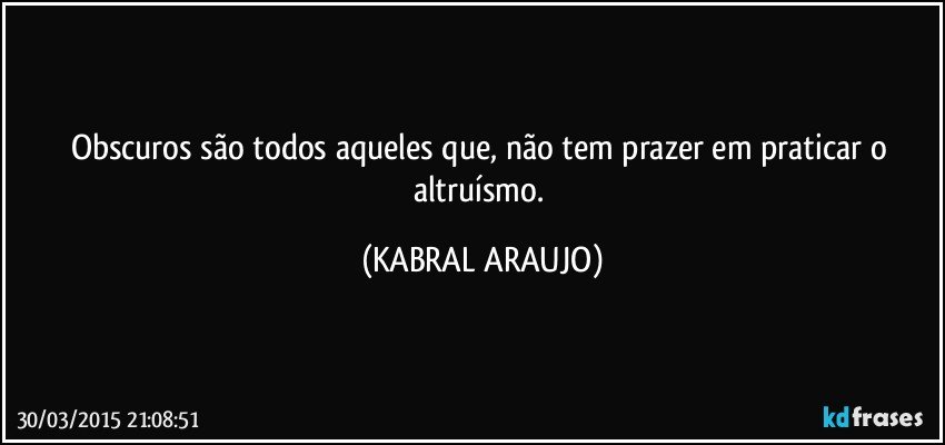 Obscuros são todos aqueles que, não tem prazer em praticar o altruísmo. (KABRAL ARAUJO)