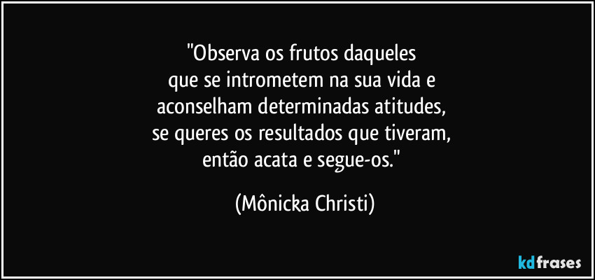 "Observa os frutos daqueles 
que se intrometem na sua vida e 
aconselham determinadas atitudes, 
se queres os resultados que tiveram, 
então acata e segue-os." (Mônicka Christi)