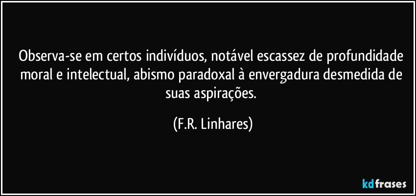 Observa-se em certos indivíduos, notável escassez de profundidade moral e intelectual, abismo paradoxal à envergadura desmedida de suas aspirações. (F.R. Linhares)