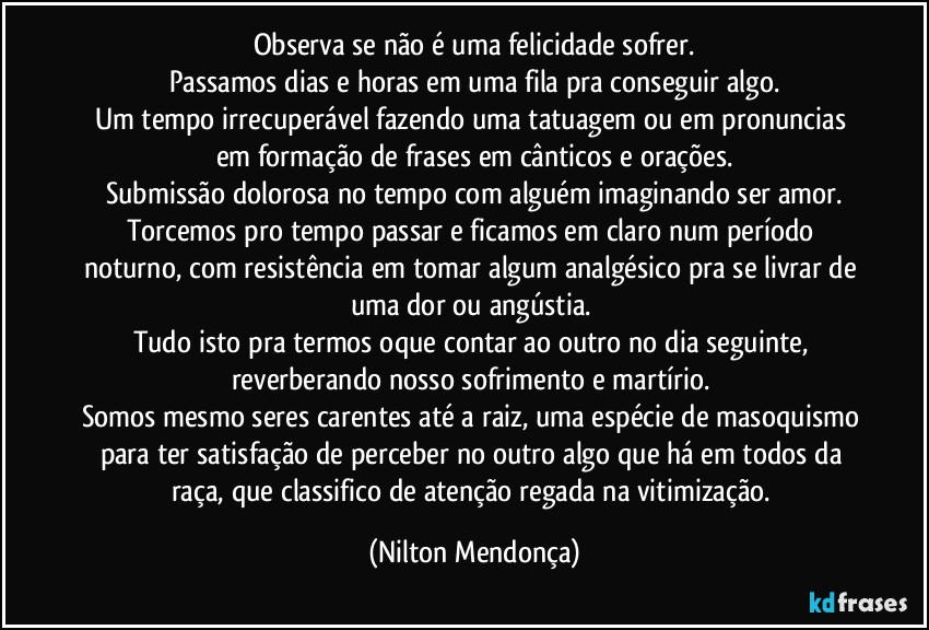 Observa se não é uma felicidade sofrer.
Passamos dias e horas em uma fila pra conseguir algo.
Um tempo irrecuperável fazendo uma tatuagem ou em pronuncias em formação de frases em cânticos e orações.
Submissão dolorosa no tempo com alguém imaginando ser amor.
Torcemos pro tempo passar e ficamos em claro num período noturno, com resistência em tomar algum analgésico pra se livrar de uma dor ou angústia. 
Tudo isto pra termos oque contar ao outro no dia seguinte, reverberando nosso  sofrimento e martírio. 
Somos mesmo seres carentes até a raiz, uma espécie de masoquismo para ter satisfação de perceber no outro algo que há em todos da raça, que classifico de atenção regada na vitimização. (Nilton Mendonça)