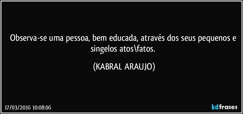 Observa-se uma pessoa, bem educada, através dos seus pequenos e singelos atos\fatos. (KABRAL ARAUJO)