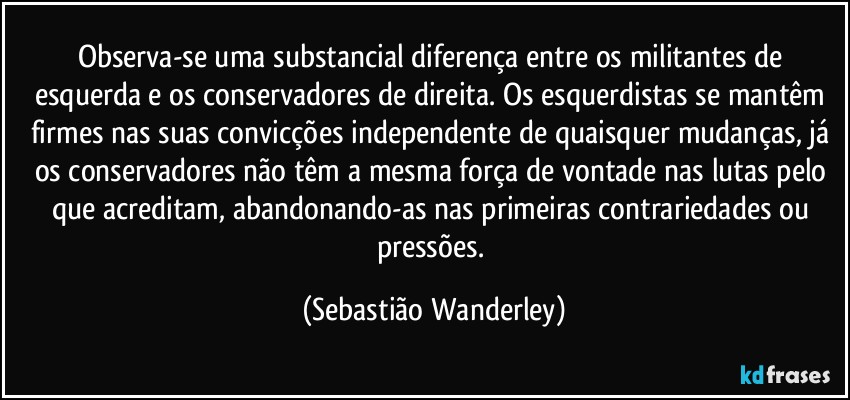 Observa-se uma substancial diferença entre os militantes de esquerda e os conservadores de direita. Os esquerdistas se mantêm firmes nas suas convicções independente de quaisquer mudanças, já os conservadores não têm a mesma força de vontade nas lutas pelo que acreditam, abandonando-as nas primeiras contrariedades ou pressões. (Sebastião Wanderley)