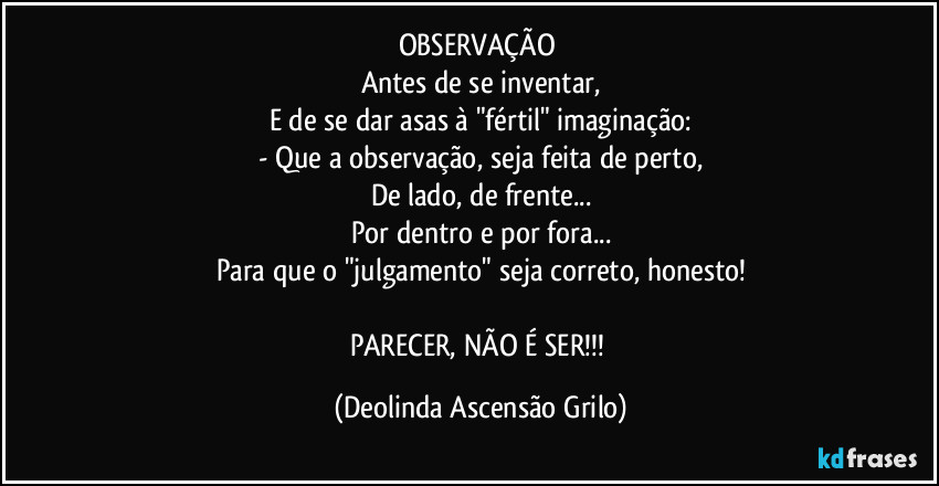 OBSERVAÇÃO 
Antes de se inventar,
E de se dar asas à "fértil" imaginação:
- Que a observação, seja feita de perto,
De lado, de frente...
Por dentro e por fora...
Para que o "julgamento" seja correto, honesto!

PARECER, NÃO É SER!!! (Deolinda Ascensão Grilo)