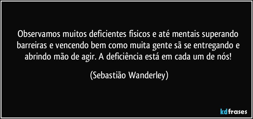 Observamos muitos deficientes físicos e até mentais superando barreiras e vencendo bem como muita gente sã se entregando e abrindo mão de agir. A deficiência está em cada um de nós! (Sebastião Wanderley)