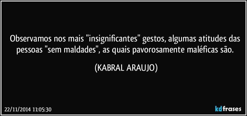 Observamos nos mais "insignificantes" gestos, algumas atitudes das pessoas "sem maldades", as quais pavorosamente maléficas são. (KABRAL ARAUJO)