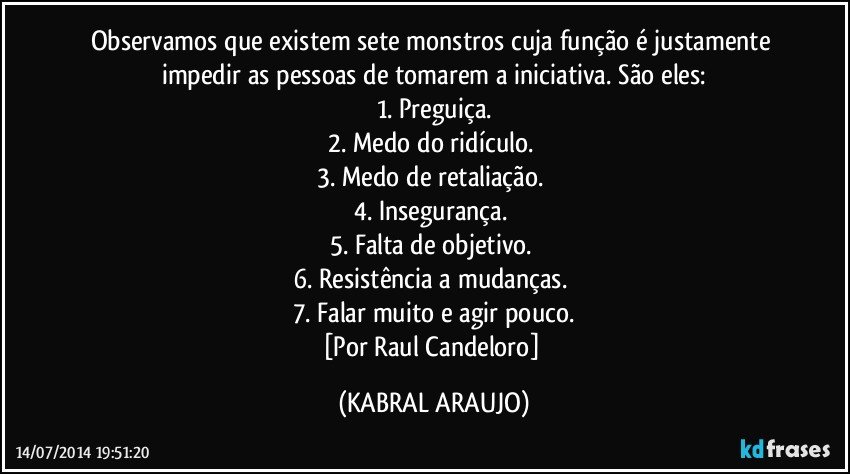 Observamos que existem sete monstros cuja função é justamente impedir as pessoas de tomarem a iniciativa. São eles:
1. Preguiça.
2. Medo do ridículo. 
3. Medo de retaliação. 
4. Insegurança. 
5. Falta de objetivo. 
6. Resistência a mudanças. 
7. Falar muito e agir pouco.
[Por Raul Candeloro] (KABRAL ARAUJO)