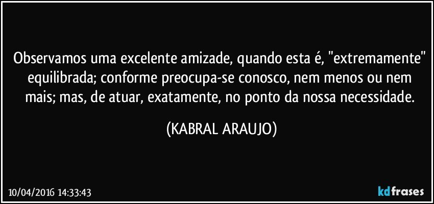 Observamos uma excelente amizade, quando esta é, "extremamente" equilibrada; conforme preocupa-se conosco, nem menos ou nem mais; mas, de atuar, exatamente, no ponto da nossa necessidade. (KABRAL ARAUJO)