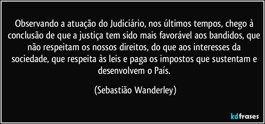 Observando a atuação do Judiciário, nos últimos tempos, chego à conclusão de que a justiça tem sido mais favorável aos bandidos, que não respeitam os nossos direitos, do que aos interesses da sociedade, que respeita às leis e paga os impostos que sustentam e desenvolvem o País. (Sebastião Wanderley)