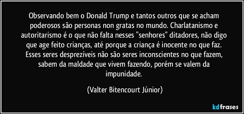 Observando bem o Donald Trump e tantos outros que se acham poderosos são personas non gratas no mundo. Charlatanismo e autoritarismo é o que não falta nesses "senhores" ditadores, não digo que age feito crianças, até porque a criança é inocente no que faz. Esses seres desprezíveis não são seres inconscientes no que fazem, sabem da maldade que vivem fazendo, porém se valem da impunidade. (Valter Bitencourt Júnior)