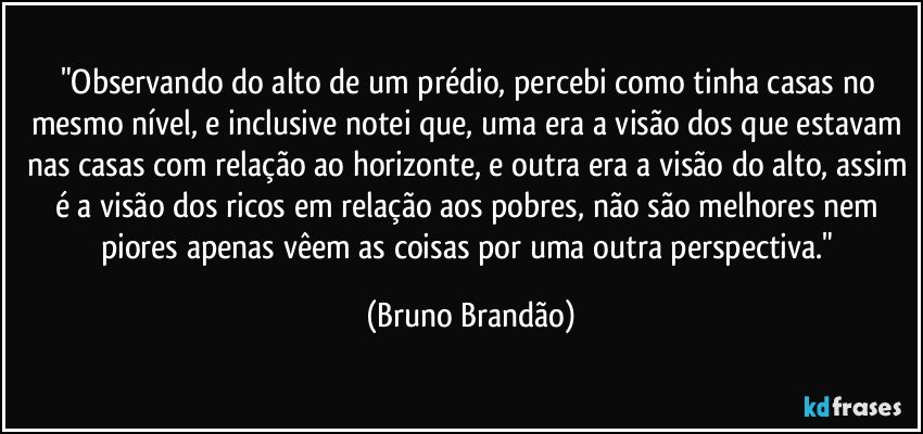 "Observando do alto de um prédio, percebi como tinha casas no mesmo nível, e inclusive notei que, uma era a visão dos que estavam nas casas com relação ao horizonte, e outra era a visão do alto, assim é a visão dos ricos em relação aos pobres, não são melhores nem piores apenas vêem as coisas por uma outra perspectiva." (Bruno Brandão)