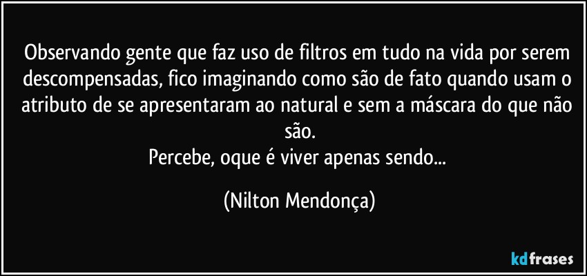 Observando gente que faz uso de filtros em tudo na vida por serem descompensadas, fico imaginando como são de fato quando usam o atributo de se apresentaram ao natural e sem a máscara do que não são.
Percebe, oque é viver apenas sendo... (Nilton Mendonça)