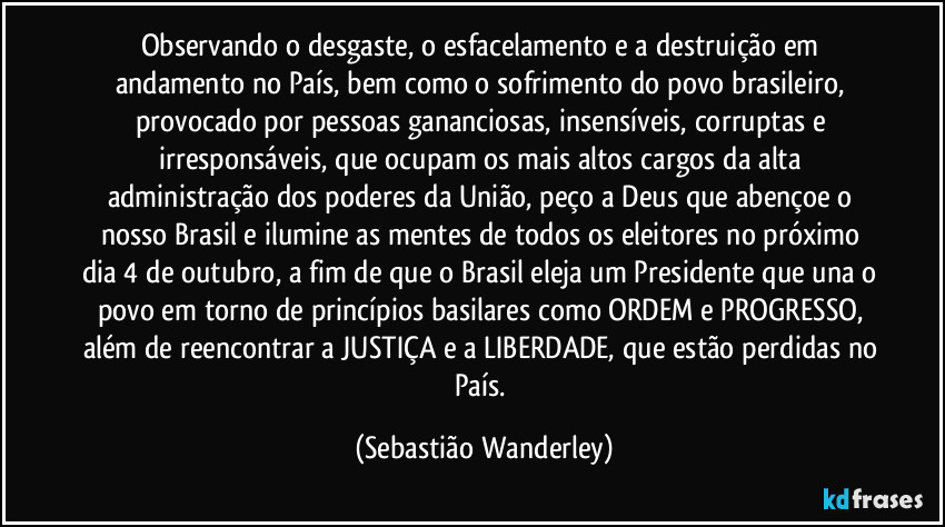 Observando o desgaste, o esfacelamento e a destruição em andamento no País, bem como o sofrimento do povo brasileiro, provocado por pessoas gananciosas, insensíveis, corruptas e irresponsáveis, que ocupam os mais altos cargos da alta administração dos poderes da União, peço a Deus que abençoe o nosso Brasil e ilumine as mentes de todos os eleitores no próximo dia 4 de outubro, a fim de que o Brasil eleja um Presidente que una o povo em torno de princípios basilares como ORDEM e PROGRESSO, além de reencontrar a JUSTIÇA e a LIBERDADE, que estão perdidas no País. (Sebastião Wanderley)