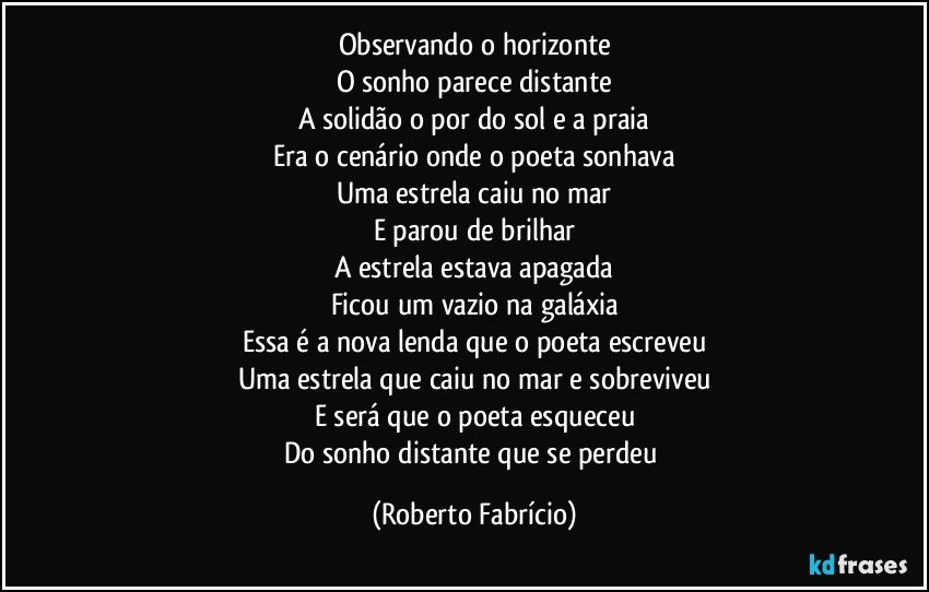 Observando o horizonte
O sonho parece distante
A solidão o por do sol e a praia
Era o cenário onde o poeta sonhava
Uma estrela caiu no mar
E parou de brilhar
A estrela estava apagada
Ficou um vazio na galáxia
Essa é a nova lenda que o poeta escreveu
Uma estrela que caiu no mar e sobreviveu
E será que o poeta esqueceu
Do sonho distante que se perdeu (Roberto Fabrício)