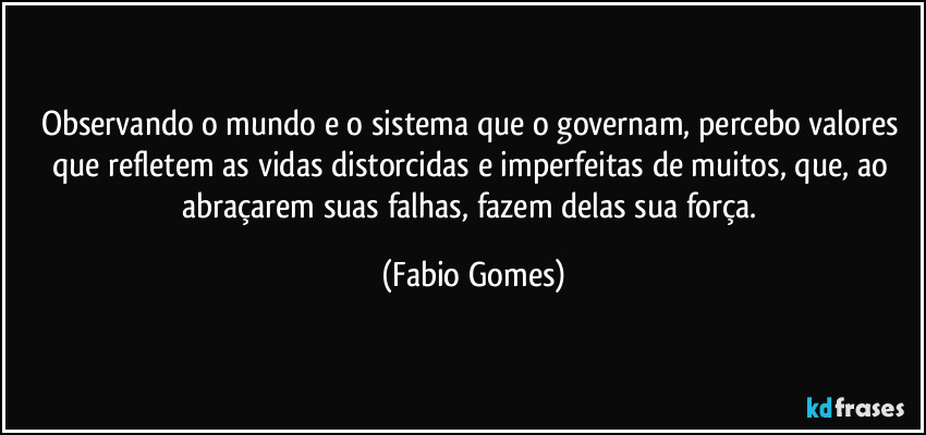 Observando o mundo e o sistema que o governam, percebo valores que refletem as vidas distorcidas e imperfeitas de muitos, que, ao abraçarem suas falhas, fazem delas sua força. (Fabio Gomes)