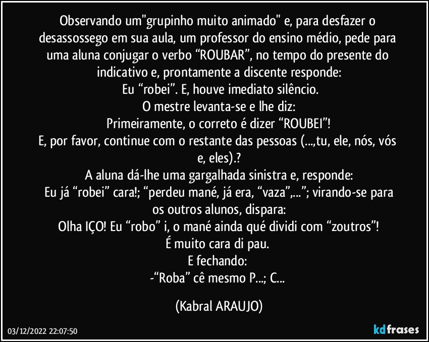 Observando um"grupinho muito animado" e, para desfazer o desassossego em sua aula, um professor do ensino médio, pede para uma aluna conjugar o verbo “ROUBAR”, no tempo do presente do indicativo e, prontamente a discente responde:
ꟷEu “robei”. E, houve imediato silêncio.
O mestre levanta-se e lhe diz:
ꟷPrimeiramente, o correto é dizer “ROUBEI”! 
E, por favor, continue com o restante das pessoas (...,tu, ele, nós, vós e, eles).?
A aluna dá-lhe uma gargalhada sinistra e, responde:
ꟷEu já “robei” cara!; “perdeu mané, já era, “vaza”,...”; virando-se para os outros alunos, dispara:
ꟷOlha IÇO! Eu “robo” i, o mané ainda qué dividi com “zoutros”! 
É muito cara di pau. 
E fechando: 
-“Roba” cê mesmo P...; C... (KABRAL ARAUJO)