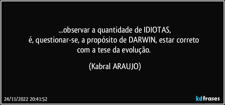 ...observar a quantidade de IDIOTAS,
é, questionar-se, a propósito de DARWIN, estar correto 
com a tese da evolução. (KABRAL ARAUJO)