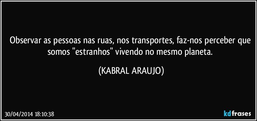 Observar as pessoas nas ruas, nos transportes, faz-nos perceber que somos "estranhos" vivendo no mesmo planeta. (KABRAL ARAUJO)