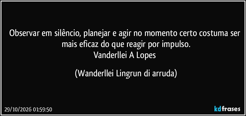 Observar em silêncio, planejar e agir no momento certo costuma ser mais eficaz do que reagir por impulso.
Vanderllei A Lopes (Wanderllei Lingrun di arruda)