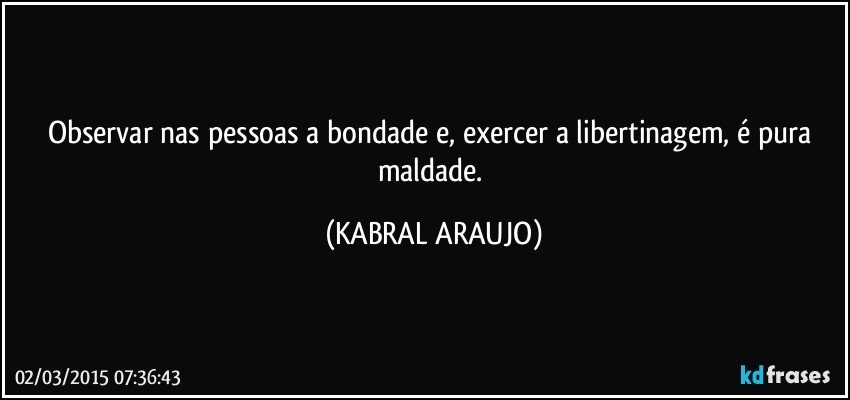 Observar nas pessoas a bondade e, exercer a libertinagem, é pura maldade. (KABRAL ARAUJO)