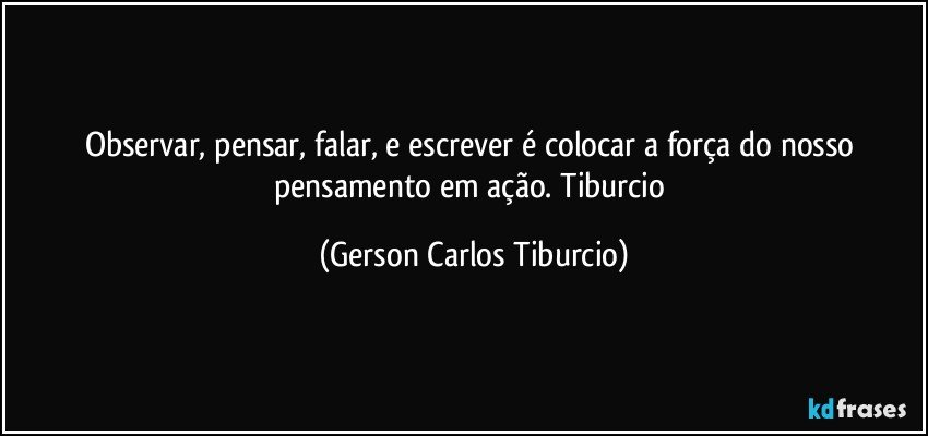 Observar, pensar, falar, e escrever é colocar a força do nosso pensamento em ação.  Tiburcio (Gerson Carlos Tiburcio)